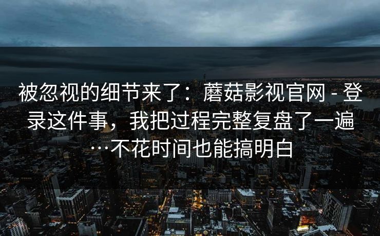 被忽视的细节来了:蘑菇影视官网 - 登录这件事,我把过程完整复盘了一遍…不花时间也能搞明白 第1张 被忽视的细节来了:蘑菇影视官网 - 登录这件事,我把过程完整复盘了一遍…不花时间也能搞明白 第1张