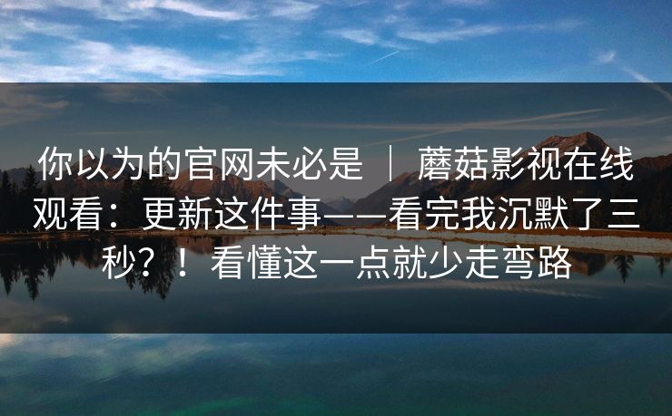 你以为的官网未必是 | 蘑菇影视在线观看:更新这件事——看完我沉默了三秒?!看懂这一点就少走弯路 第1张 你以为的官网未必是 | 蘑菇影视在线观看:更新这件事——看完我沉默了三秒?!看懂这一点就少走弯路 第1张