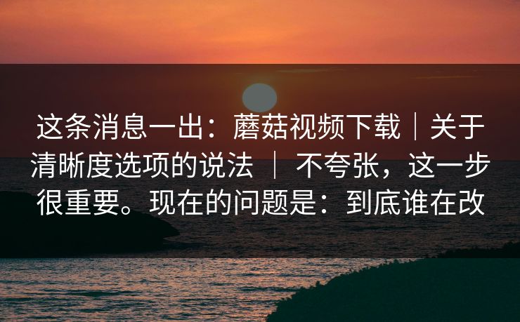 这条消息一出:蘑菇视频下载|关于清晰度选项的说法 | 不夸张,这一步很重要。现在的问题是:到底谁在改 第1张 这条消息一出:蘑菇视频下载|关于清晰度选项的说法 | 不夸张,这一步很重要。现在的问题是:到底谁在改 第1张
