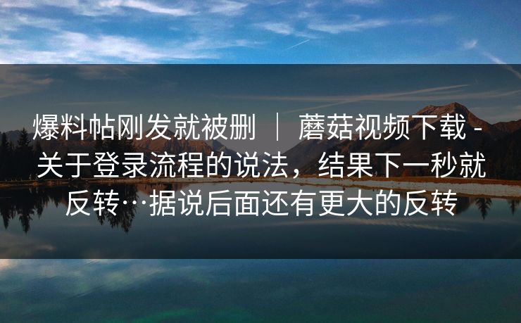爆料帖刚发就被删 | 蘑菇视频下载 - 关于登录流程的说法,结果下一秒就反转…据说后面还有更大的反转 第1张 爆料帖刚发就被删 | 蘑菇视频下载 - 关于登录流程的说法,结果下一秒就反转…据说后面还有更大的反转 第1张