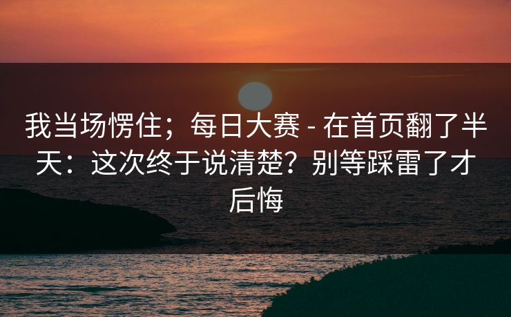 我当场愣住；每日大赛 - 在首页翻了半天：这次终于说清楚？别等踩雷了才后悔  第1张
