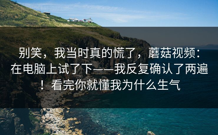 别笑，我当时真的慌了，蘑菇视频：在电脑上试了下——我反复确认了两遍！看完你就懂我为什么生气  第1张