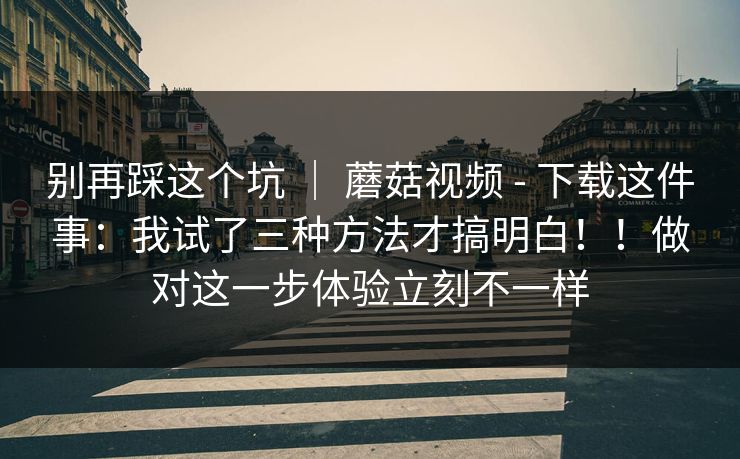 别再踩这个坑 | 蘑菇视频 - 下载这件事:我试了三种方法才搞明白!!做对这一步体验立刻不一样 第1张 别再踩这个坑 | 蘑菇视频 - 下载这件事:我试了三种方法才搞明白!!做对这一步体验立刻不一样 第1张