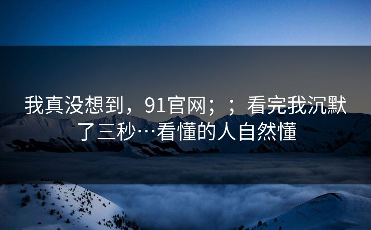 我真没想到,91官网;;看完我沉默了三秒…看懂的人自然懂 第1张 我真没想到,91官网;;看完我沉默了三秒…看懂的人自然懂 第1张