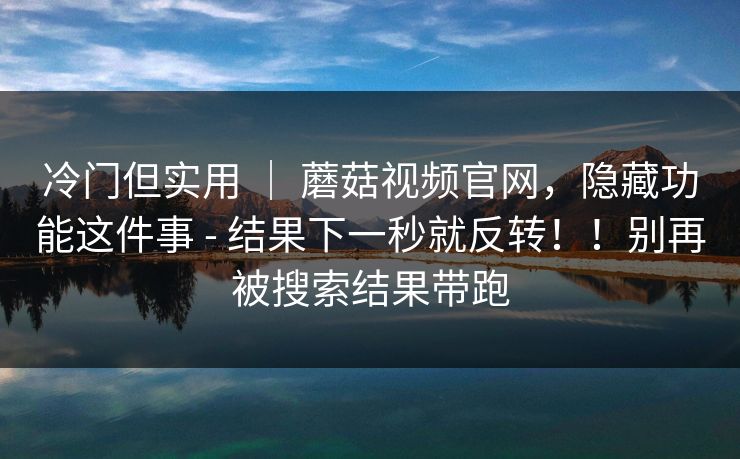 冷门但实用 | 蘑菇视频官网,隐藏功能这件事 - 结果下一秒就反转!!别再被搜索结果带跑 第1张 冷门但实用 | 蘑菇视频官网,隐藏功能这件事 - 结果下一秒就反转!!别再被搜索结果带跑 第1张