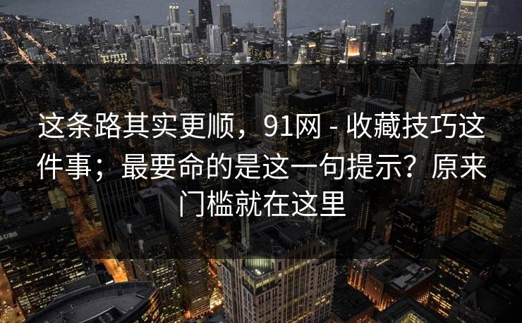 这条路其实更顺，91网 - 收藏技巧这件事；最要命的是这一句提示？原来门槛就在这里  第1张