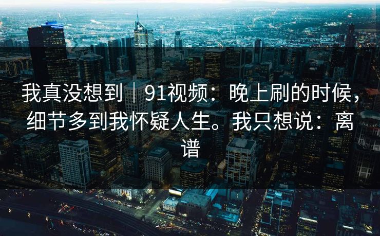 我真没想到|91视频:晚上刷的时候,细节多到我怀疑人生。我只想说:离谱 第1张 我真没想到|91视频:晚上刷的时候,细节多到我怀疑人生。我只想说:离谱 第1张