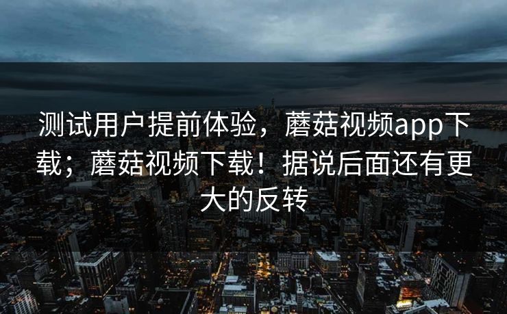 测试用户提前体验，蘑菇视频app下载；蘑菇视频下载！据说后面还有更大的反转  第1张