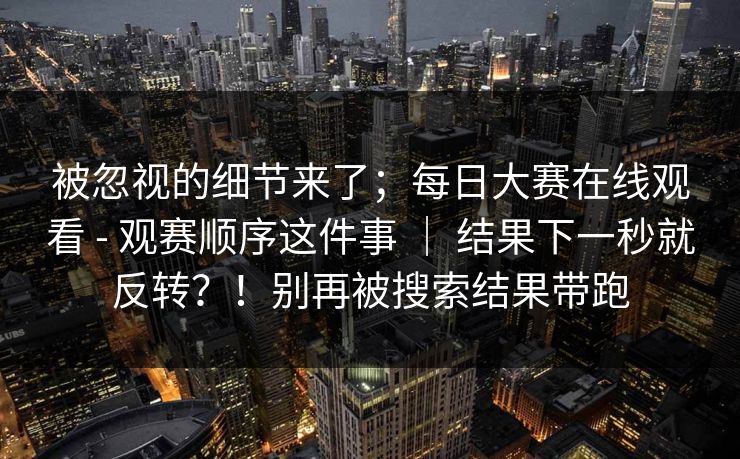 被忽视的细节来了;每日大赛在线观看 - 观赛顺序这件事 | 结果下一秒就反转?!别再被搜索结果带跑 第1张 被忽视的细节来了;每日大赛在线观看 - 观赛顺序这件事 | 结果下一秒就反转?!别再被搜索结果带跑 第1张