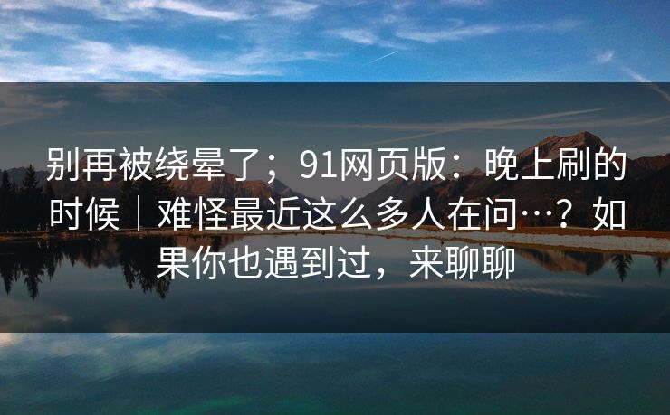 别再被绕晕了;91网页版:晚上刷的时候|难怪最近这么多人在问…?如果你也遇到过,来聊聊 第1张 别再被绕晕了;91网页版:晚上刷的时候|难怪最近这么多人在问…?如果你也遇到过,来聊聊 第1张