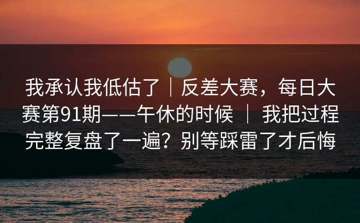 我承认我低估了｜反差大赛，每日大赛第91期——午休的时候 ｜ 我把过程完整复盘了一遍？别等踩雷了才后悔  第1张