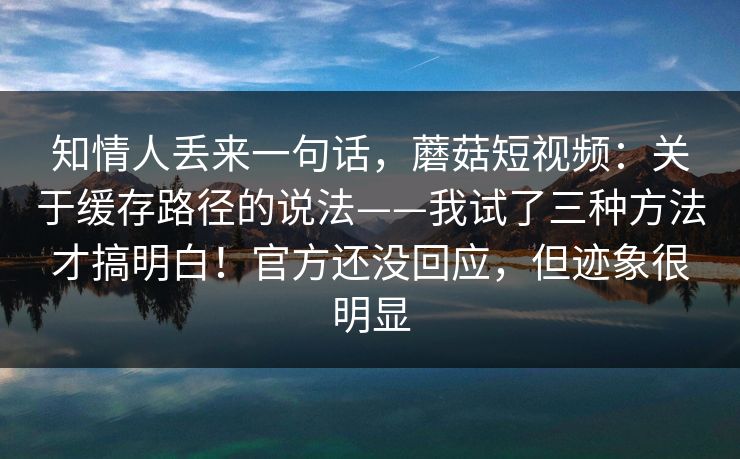 知情人丢来一句话,蘑菇短视频:关于缓存路径的说法——我试了三种方法才搞明白!官方还没回应,但迹象很明显 第1张 知情人丢来一句话,蘑菇短视频:关于缓存路径的说法——我试了三种方法才搞明白!官方还没回应,但迹象很明显 第1张