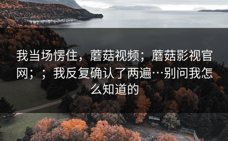 我当场愣住，蘑菇视频；蘑菇影视官网；；我反复确认了两遍…别问我怎么知道的  第1张