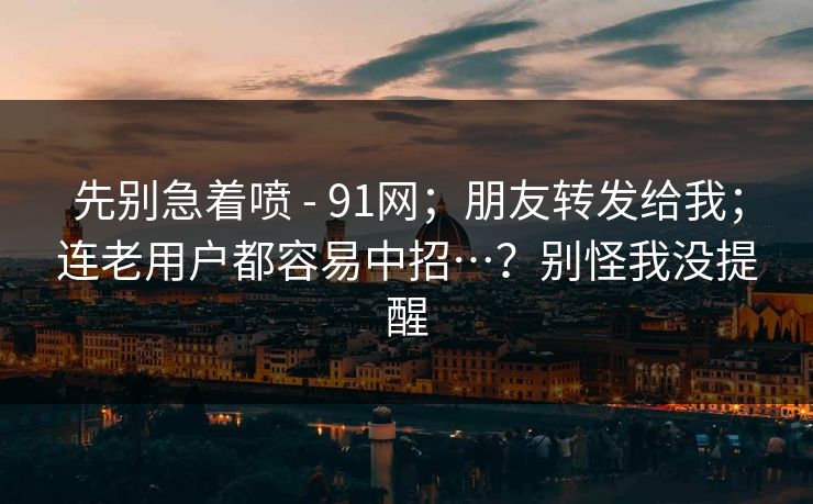 先别急着喷 - 91网；朋友转发给我；连老用户都容易中招…？别怪我没提醒  第1张
