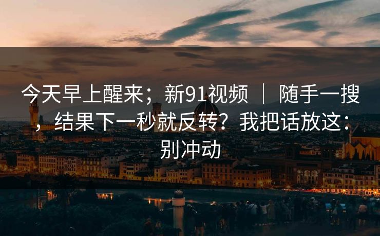 今天早上醒来;新91视频 | 随手一搜,结果下一秒就反转?我把话放这:别冲动 第1张 今天早上醒来;新91视频 | 随手一搜,结果下一秒就反转?我把话放这:别冲动 第1张