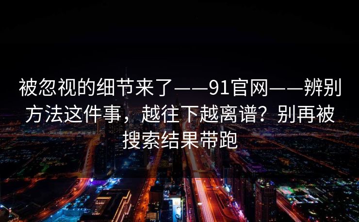 被忽视的细节来了——91官网——辨别方法这件事,越往下越离谱?别再被搜索结果带跑 第1张 被忽视的细节来了——91官网——辨别方法这件事,越往下越离谱?别再被搜索结果带跑 第1张