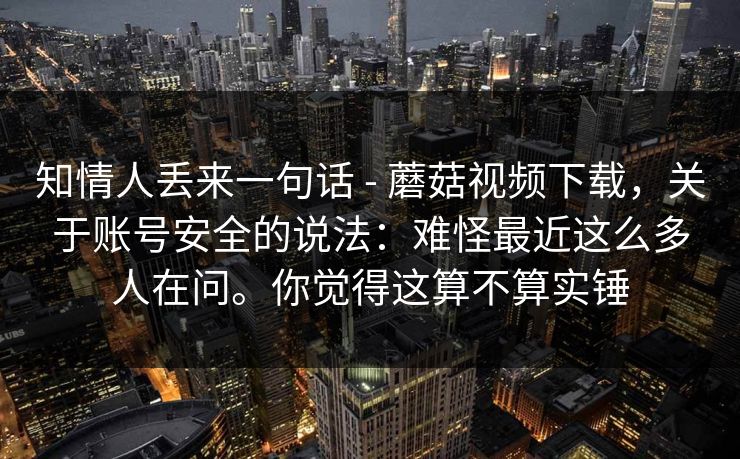 知情人丢来一句话 - 蘑菇视频下载,关于账号安全的说法:难怪最近这么多人在问。你觉得这算不算实锤 第1张 知情人丢来一句话 - 蘑菇视频下载,关于账号安全的说法:难怪最近这么多人在问。你觉得这算不算实锤 第1张