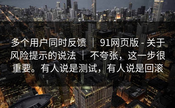 多个用户同时反馈 | 91网页版 - 关于风险提示的说法 不夸张,这一步很重要。有人说是测试,有人说是回滚 第1张 多个用户同时反馈 | 91网页版 - 关于风险提示的说法 不夸张,这一步很重要。有人说是测试,有人说是回滚 第1张