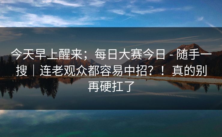 今天早上醒来;每日大赛今日 - 随手一搜|连老观众都容易中招?!真的别再硬扛了 第1张 今天早上醒来;每日大赛今日 - 随手一搜|连老观众都容易中招?!真的别再硬扛了 第1张
