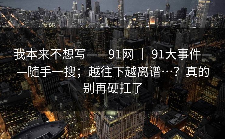 我本来不想写——91网 | 91大事件——随手一搜;越往下越离谱…?真的别再硬扛了 第1张 我本来不想写——91网 | 91大事件——随手一搜;越往下越离谱…?真的别再硬扛了 第1张