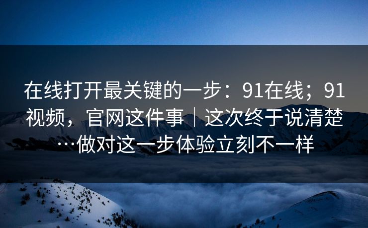 在线打开最关键的一步:91在线;91视频,官网这件事|这次终于说清楚…做对这一步体验立刻不一样 第1张 在线打开最关键的一步:91在线;91视频,官网这件事|这次终于说清楚…做对这一步体验立刻不一样 第1张