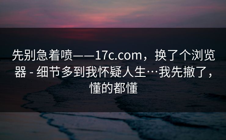 先别急着喷——17c.com,换了个浏览器 - 细节多到我怀疑人生…我先撤了,懂的都懂 第1张 先别急着喷——17c.com,换了个浏览器 - 细节多到我怀疑人生…我先撤了,懂的都懂 第1张