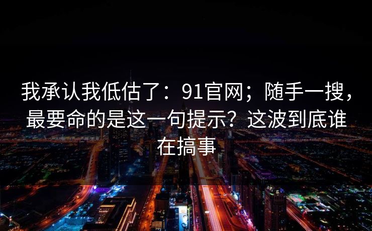 我承认我低估了:91官网;随手一搜,最要命的是这一句提示?这波到底谁在搞事 第1张 我承认我低估了:91官网;随手一搜,最要命的是这一句提示?这波到底谁在搞事 第1张