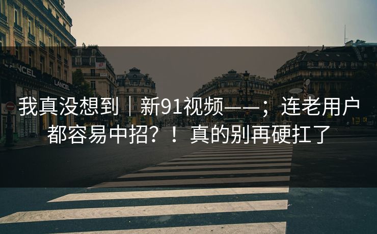 我真没想到｜新91视频——；连老用户都容易中招？！真的别再硬扛了  第1张