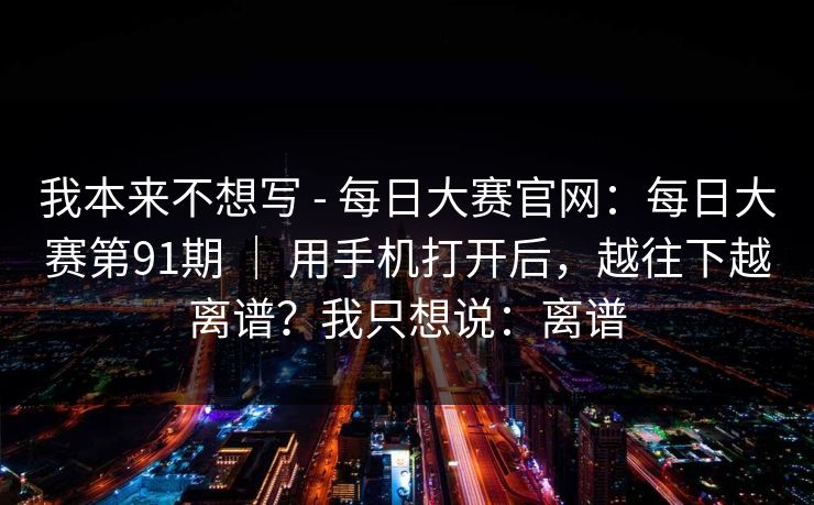 我本来不想写 - 每日大赛官网:每日大赛第91期 | 用手机打开后,越往下越离谱?我只想说:离谱 第1张 我本来不想写 - 每日大赛官网:每日大赛第91期 | 用手机打开后,越往下越离谱?我只想说:离谱 第1张