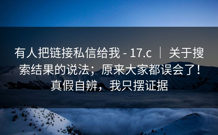 有人把链接私信给我 - 17.c | 关于搜索结果的说法;原来大家都误会了!真假自辨,我只摆证据 第1张 有人把链接私信给我 - 17.c | 关于搜索结果的说法;原来大家都误会了!真假自辨,我只摆证据 第1张