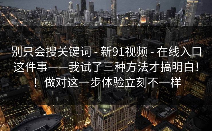 别只会搜关键词 - 新91视频 在线入口这件事——我试了三种方法才搞明白!!做对这一步体验立刻不一样 第1张 别只会搜关键词 - 新91视频 在线入口这件事——我试了三种方法才搞明白!!做对这一步体验立刻不一样 第1张