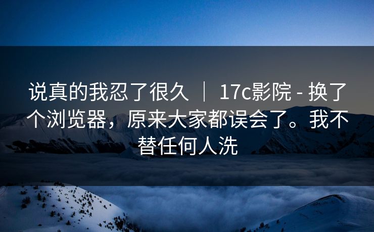 说真的我忍了很久 ｜ 17c影院 - 换了个浏览器，原来大家都误会了。我不替任何人洗  第1张