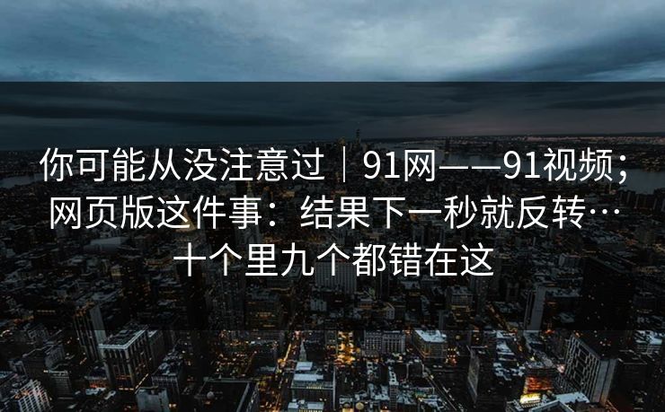 你可能从没注意过|91网——91视频;网页版这件事:结果下一秒就反转…十个里九个都错在这 第1张 你可能从没注意过|91网——91视频;网页版这件事:结果下一秒就反转…十个里九个都错在这 第1张