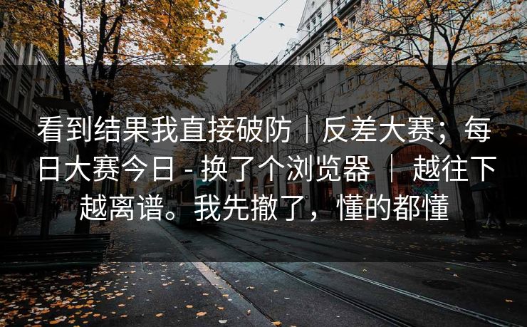 看到结果我直接破防|反差大赛;每日大赛今日 - 换了个浏览器 | 越往下越离谱。我先撤了,懂的都懂 第1张 看到结果我直接破防|反差大赛;每日大赛今日 - 换了个浏览器 | 越往下越离谱。我先撤了,懂的都懂 第1张