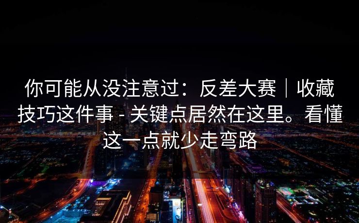 你可能从没注意过:反差大赛|收藏技巧这件事 - 关键点居然在这里。看懂这一点就少走弯路 第1张 你可能从没注意过:反差大赛|收藏技巧这件事 - 关键点居然在这里。看懂这一点就少走弯路 第1张