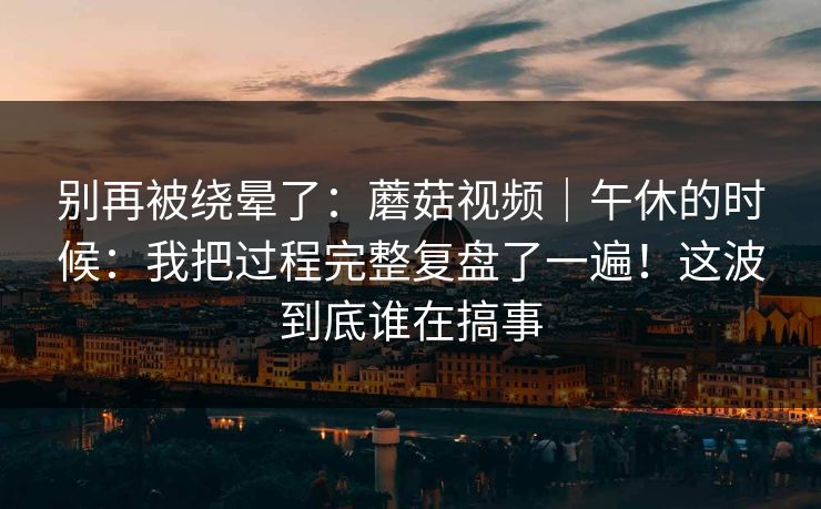别再被绕晕了:蘑菇视频|午休的时候:我把过程完整复盘了一遍!这波到底谁在搞事 第1张 别再被绕晕了:蘑菇视频|午休的时候:我把过程完整复盘了一遍!这波到底谁在搞事 第1张