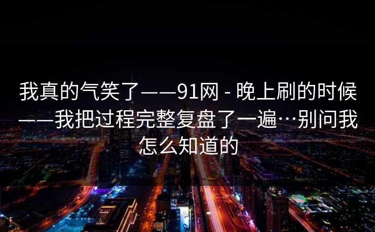 我真的气笑了——91网 - 晚上刷的时候——我把过程完整复盘了一遍…别问我怎么知道的 第1张 我真的气笑了——91网 - 晚上刷的时候——我把过程完整复盘了一遍…别问我怎么知道的 第1张