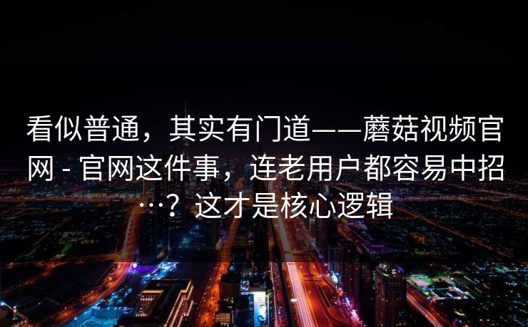 看似普通,其实有门道——蘑菇视频官网 - 官网这件事,连老用户都容易中招…?这才是核心逻辑 第1张 看似普通,其实有门道——蘑菇视频官网 - 官网这件事,连老用户都容易中招…?这才是核心逻辑 第1张