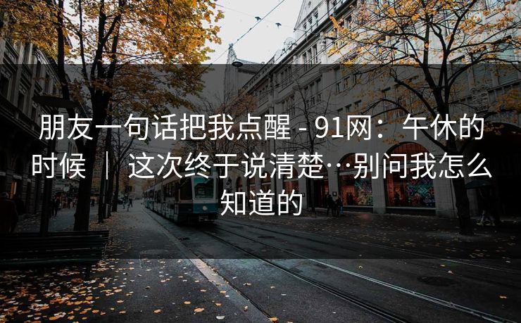 朋友一句话把我点醒 - 91网：午休的时候 ｜ 这次终于说清楚…别问我怎么知道的  第1张