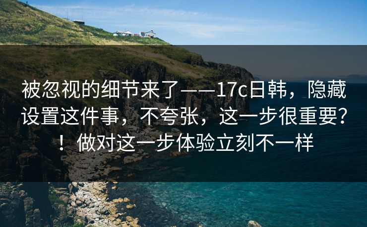 被忽视的细节来了——17c日韩，隐藏设置这件事，不夸张，这一步很重要？！做对这一步体验立刻不一样  第1张