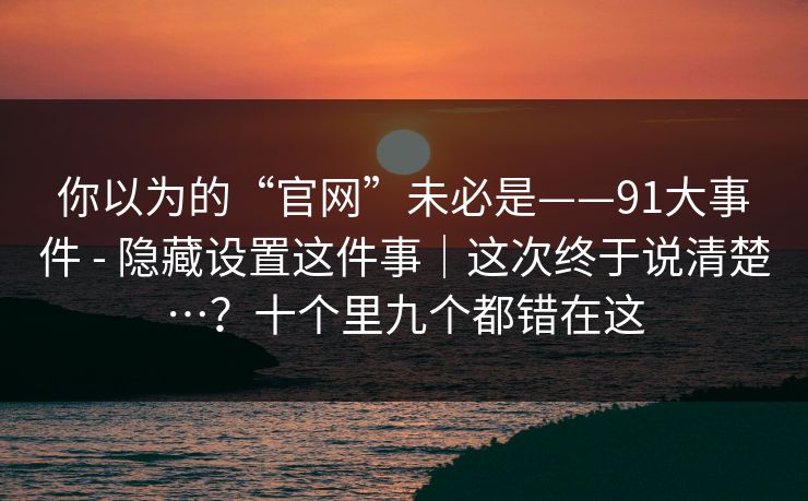 你以为的“官网”未必是——91大事件 - 隐藏设置这件事｜这次终于说清楚…？十个里九个都错在这  第1张
