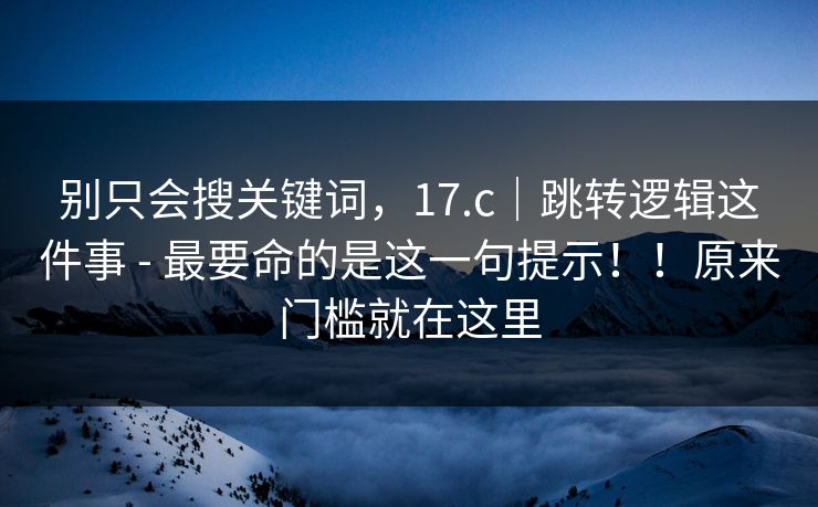 别只会搜关键词，17.c｜跳转逻辑这件事 - 最要命的是这一句提示！！原来门槛就在这里  第1张
