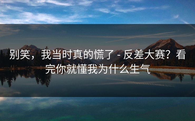 别笑，我当时真的慌了 - 反差大赛？看完你就懂我为什么生气  第1张