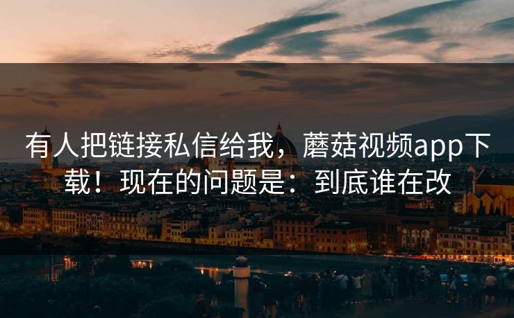 有人把链接私信给我，蘑菇视频app下载！现在的问题是：到底谁在改  第1张