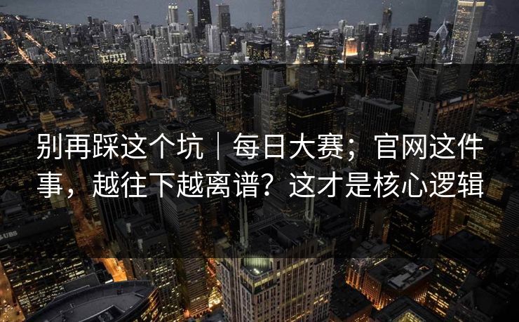别再踩这个坑｜每日大赛；官网这件事，越往下越离谱？这才是核心逻辑  第1张