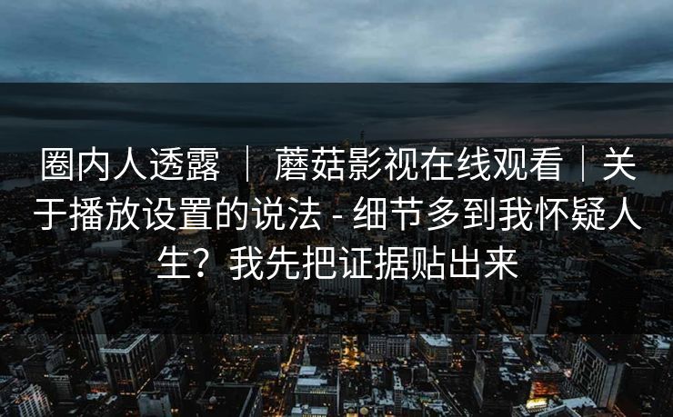 圈内人透露 ｜ 蘑菇影视在线观看｜关于播放设置的说法 - 细节多到我怀疑人生？我先把证据贴出来  第1张