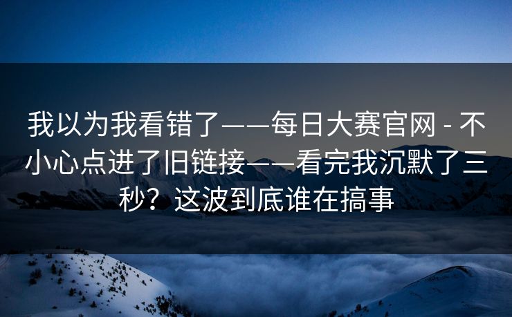 我以为我看错了——每日大赛官网 - 不小心点进了旧链接——看完我沉默了三秒？这波到底谁在搞事  第1张