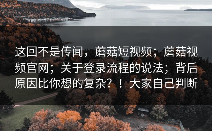 这回不是传闻，蘑菇短视频；蘑菇视频官网；关于登录流程的说法；背后原因比你想的复杂？！大家自己判断  第1张