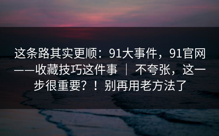 这条路其实更顺：91大事件，91官网——收藏技巧这件事 ｜ 不夸张，这一步很重要？！别再用老方法了  第1张