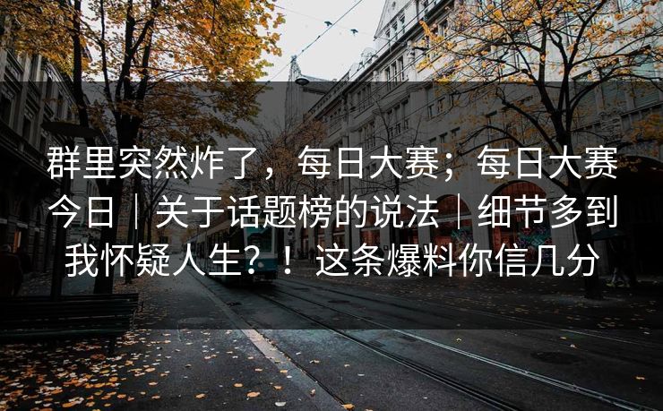 群里突然炸了，每日大赛；每日大赛今日｜关于话题榜的说法｜细节多到我怀疑人生？！这条爆料你信几分  第1张